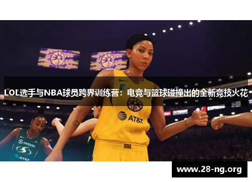 LOL选手与NBA球员跨界训练营：电竞与篮球碰撞出的全新竞技火花