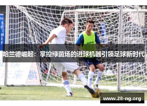 哈兰德崛起：掌控绿茵场的进球机器引领足球新时代