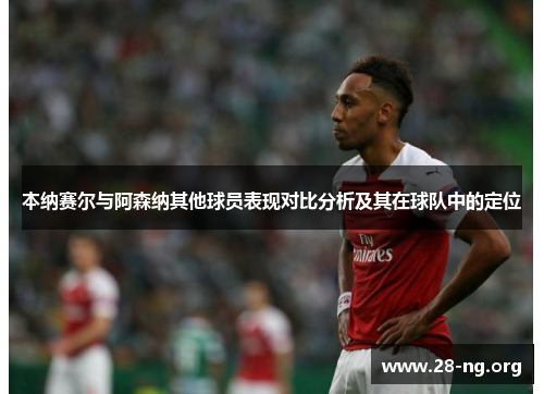本纳赛尔与阿森纳其他球员表现对比分析及其在球队中的定位