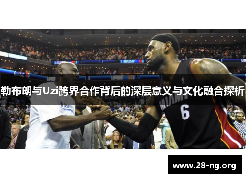 勒布朗与Uzi跨界合作背后的深层意义与文化融合探析