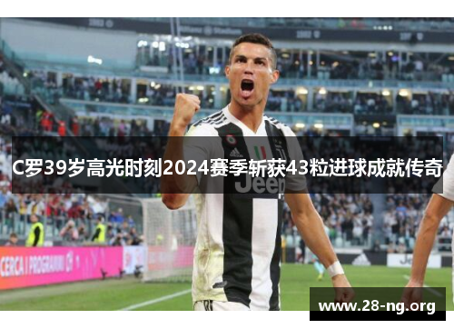 C罗39岁高光时刻2024赛季斩获43粒进球成就传奇