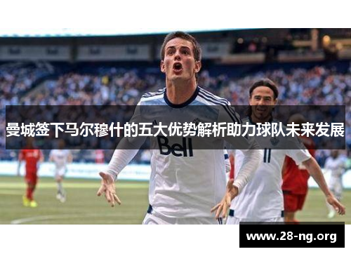 曼城签下马尔穆什的五大优势解析助力球队未来发展