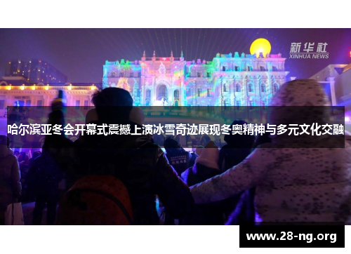 哈尔滨亚冬会开幕式震撼上演冰雪奇迹展现冬奥精神与多元文化交融