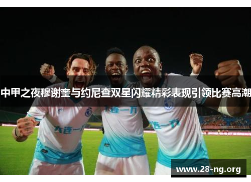 中甲之夜穆谢奎与约尼查双星闪耀精彩表现引领比赛高潮
