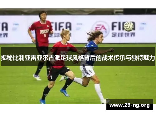 揭秘比利亚雷亚尔古派足球风格背后的战术传承与独特魅力