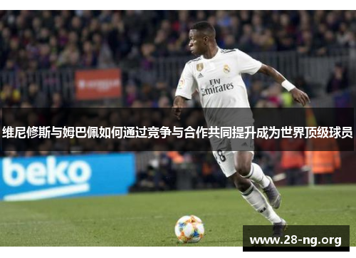 维尼修斯与姆巴佩如何通过竞争与合作共同提升成为世界顶级球员