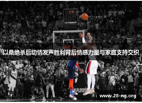 以桑绝杀后动情发声胜利背后情感力量与家庭支持交织