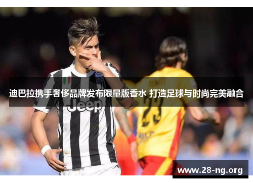 迪巴拉携手奢侈品牌发布限量版香水 打造足球与时尚完美融合