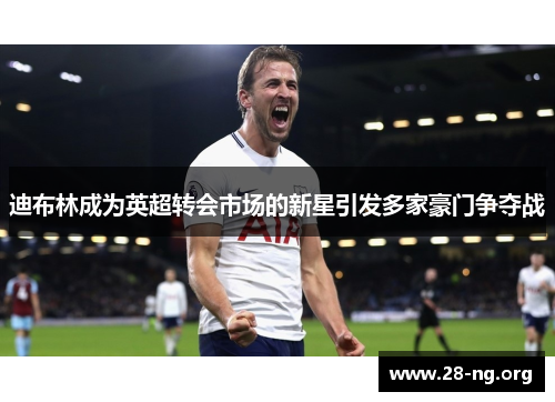 迪布林成为英超转会市场的新星引发多家豪门争夺战
