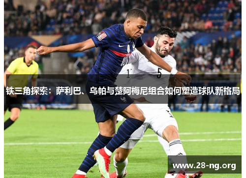 铁三角探索:萨利巴、乌帕与楚阿梅尼组合如何塑造球队新格局