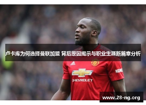 卢卡库为何选择曼联加盟 背后原因揭示与职业生涯新篇章分析