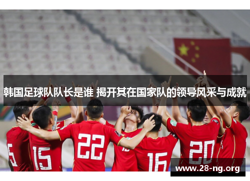 韩国足球队队长是谁 揭开其在国家队的领导风采与成就