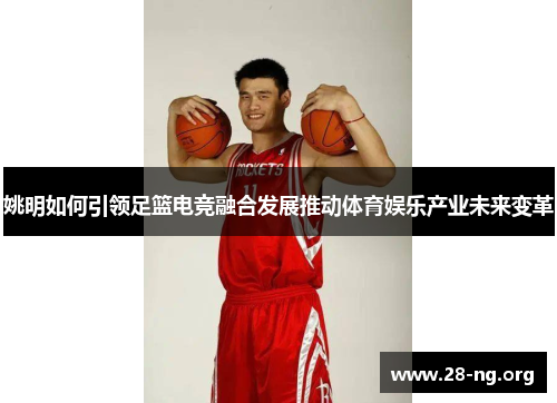姚明如何引领足篮电竞融合发展推动体育娱乐产业未来变革