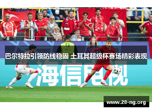 巴尔特拉引领防线稳固 土耳其超级杯赛场精彩表现