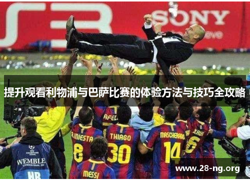 提升观看利物浦与巴萨比赛的体验方法与技巧全攻略