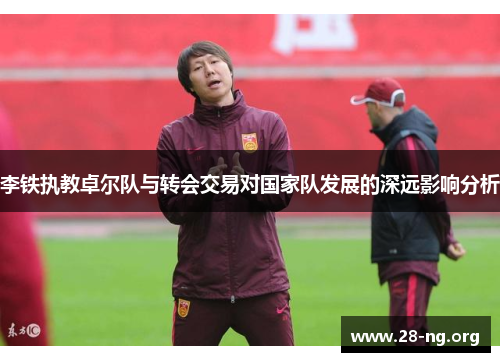 李铁执教卓尔队与转会交易对国家队发展的深远影响分析