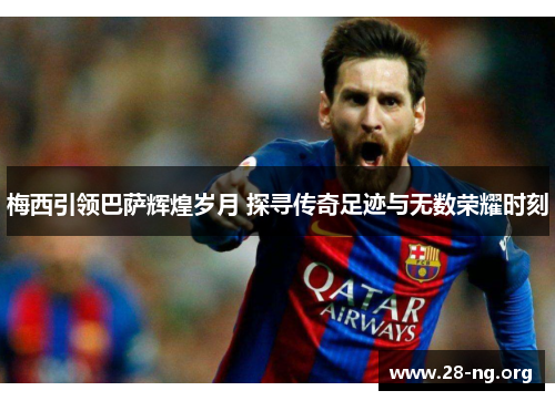梅西引领巴萨辉煌岁月 探寻传奇足迹与无数荣耀时刻