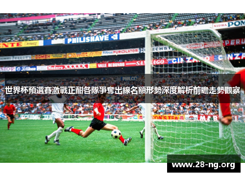世界杯預選賽激戰正酣各隊爭奪出線名額形勢深度解析前瞻走勢觀察